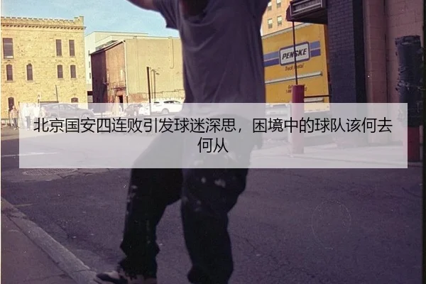 北京国安四连败引发球迷深思，困境中的球队该何去何从